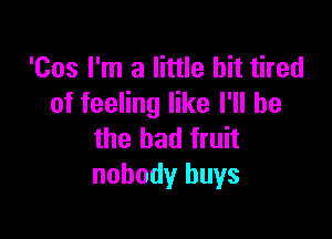 'Cos I'm a little bit tired
of feeling like I'll be

the bad fruit
nobody buys