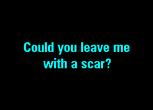 Could you leave me

with a scar?