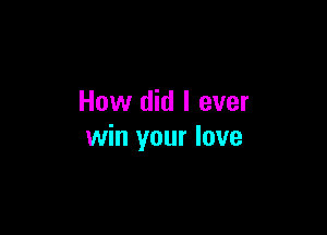 How did I ever

win your love