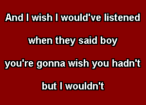 And I wish I would've listened

when they said boy

you're gonna wish you hadn't

but I wouldn't