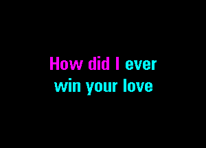 How did I ever

win your love