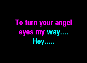 To turn your angel

eyes my way....
Hey .....