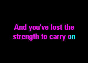 And you've lost the

strength to carry on