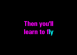 Then you'll

learn to fly