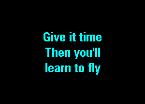 Give it time

Then you'll
learn to fly