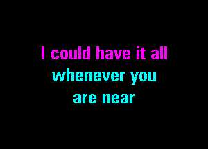 I could have it all

whenever you
are near