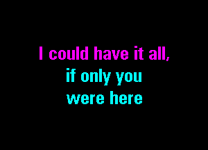 I could have it all,

if only you
were here