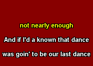 not nearly enough

And if I'd a known that dance

was goin' to be our last dance