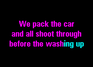 We pack the car

and all shoot through
before the washing up