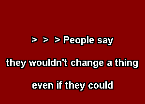 t. People say

they wouldn't change a thing

even if they could