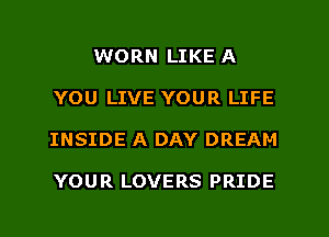 WORN LIKE A
YOU LIVE YOUR LIFE
INSIDE A DAY DREAM

YOUR LOVERS PRIDE