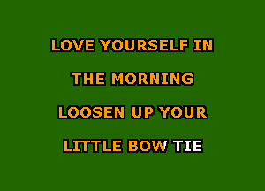 LOVE YOURSELF IN

THE MORNING

LOOSEN UP YOUR

LITTLE BOW TIE