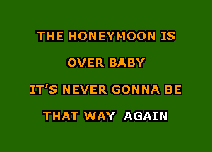 THE HONEYMOON IS

OVER BABY

IT'S NEVER GONNA BE

THAT WAY AGAIN