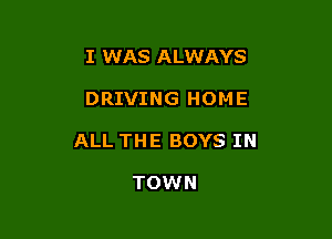 I WAS ALWAYS

DRIVING HOME

ALL THE BOYS IN

TOWN