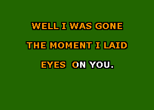 WELL I WAS GONE

THE MOMENT I LAID

EYES ON YOU.