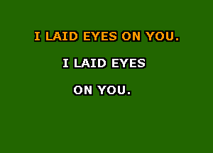 I LAID EYES ON YOU.

I LAID EYES

ON YOU.