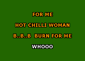 FOR ME

HOT CHILLI WOMAN

B..B..B BURN FOR ME

WHOOO