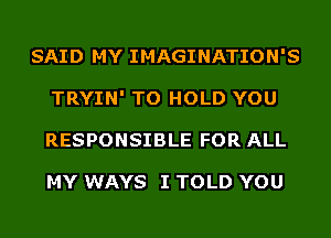 SAID MY IMAGINATION'S
TRYIN' TO HOLD YOU
RESPONSIBLE FOR ALL

MY WAYS I TOLD YOU