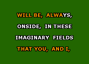 WILL BE, ALWAYS,
ONSIDE, IN THESE

IMAGINARY FIELDS

THAT YOU, AND I,

g