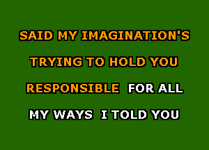 SAID MY IMAGINATION'S
TRYING TO HOLD YOU
RESPONSIBLE FOR ALL

MY WAYS I TOLD YOU