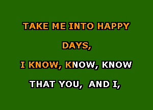 TAKE ME INTO HAPPY

DAYS,

I KNOW, KNOW, KNOW

THAT YOU, AND I,