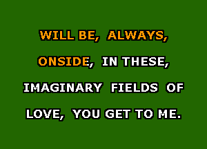 WILL BE, ALWAYS,
ONSIDE, IN THESE,
IMAGINARY FIELDS OF

LOVE, YOU GET TO ME.