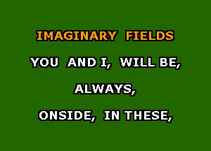 IMAGINARY FIELDS
YOU AND I, WILL BE,

A LWAYS,

ONSIDE, IN THESE,