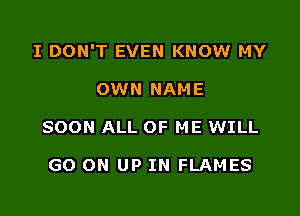 I DON'T EVEN KNOW MY

OWN NAME
SOON ALL OF ME WILL

GO ON UP IN FLAMES