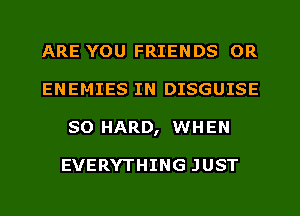ARE YOU FRIENDS 0R
ENEMIES IN DISGUISE
SO HARD, WHEN

EVERYTHING JUST