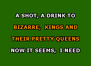 A SHOT, A DRINK TO
BIZARRE, KINGS AND
THEIR PRETTY QUEENS

NOW IT SEEMS, I NEED
