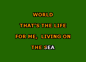 WORLD

THAT'S THE LIFE

FOR ME, LIVING ON

THE SEA