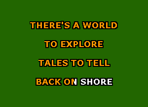 THERE'S A WORLD

TO EXPLORE
TALES TO TELL

BACK ON SHORE