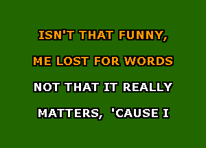 ISN'T THAT FUNNY,
ME LOST FOR WORDS

NOT THAT IT REALLY

MATTERS, 'CAUSE I

g