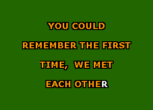 YOU COULD

REMEMBER THE FIRST

TIM E, WE M ET

EACH OTHER