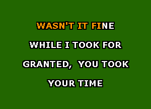 WASN'T IT FINE

WHILE I TOOK FOR

GRANTED, YOU TOOK

YOUR TIME