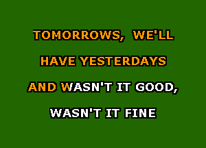 TOMORROWS, WE'LL
HAVE YESTERDAYS
AND WASN'T IT GOOD,

WASN'T IT FINE