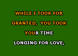 WHILE I TOOK FOR
GRANTED, YOU TOOK

YOUR TIME

LONGING FOR LOVE,
