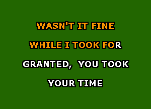 WASN'T IT FINE

WHILE I TOOK FOR

GRANTED, YOU TOOK

YOUR TIME