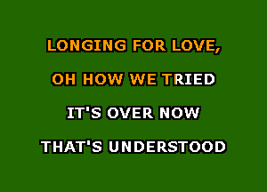 LONGING FOR LOVE,
0H HOW WE TRIED
IT'S OVER NOW

THAT'S UNDERSTOOD