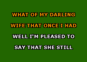 WHAT OF MY DARLING
WIFE THAT ONCE I HAD
WELL I'M PLEASED TO

SAY THAT SHE STILL