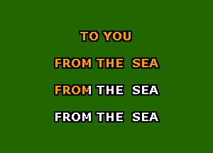 TO YOU
FROM THE SEA

FROM THE SEA

FROM THE SEA