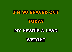 I'M SO SPACED OUT

TODAY
MY HEAD'S A LEAD

WEIGHT