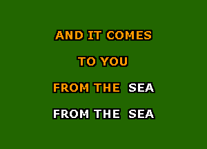 AND IT COMES
TO YOU

FROM THE SEA

FROM THE SEA