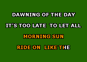 DAWNING OF THE DAY
IT'S TOO LATE TO LET ALL
MORNING SUN

RIDE ON LIKE THE