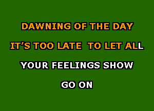 DAWNING OF THE DAY
IT'S TOO LATE TO LET ALL
YOUR FEELINGS SHOW

GO ON