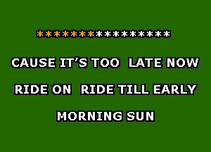 liihihihiliiliiliihiliihihihihihihih

CAUSE IT'S TOO LATE NOW
RIDE ON RIDE TILL EARLY

MORNING SUN