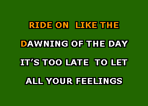 RIDE 0N LIKE THE
DAWNING OF THE DAY
IT'S TOO LATE TO LET

ALL YOUR FEELINGS