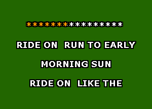 liihihihiliiliiliihiliihihihihihihih

RIDE ON RUN TO EARLY

MORNING SUN

RIDE ON LIKE THE