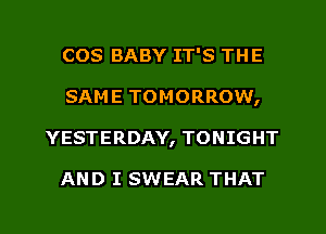 COS BABY IT'S THE
SAME TOMORROW,
YESTERDAY, TONIGHT

AND I SWEAR THAT