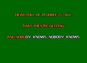 HEAD FULL OF TROUBLE IS ALL

THAT THEY'RE GETTING

AND NUBUDY KNOWS NUBUDY KNOWS